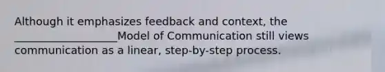 Although it emphasizes feedback and context, the ___________________Model of Communication still views communication as a linear, step-by-step process.