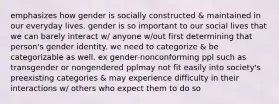 emphasizes how gender is socially constructed & maintained in our everyday lives. gender is so important to our social lives that we can barely interact w/ anyone w/out first determining that person's gender identity. we need to categorize & be categorizable as well. ex gender-nonconforming ppl such as transgender or nongendered pplmay not fit easily into society's preexisting categories & may experience difficulty in their interactions w/ others who expect them to do so