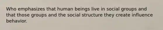 Who emphasizes that human beings live in social groups and that those groups and the social structure they create influence behavior.