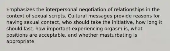 Emphasizes the interpersonal negotiation of relationships in the context of sexual scripts. Cultural messages provide reasons for having sexual contact, who should take the initiative, how long it should last, how important experiencing orgasm is, what positions are acceptable, and whether masturbating is appropriate.