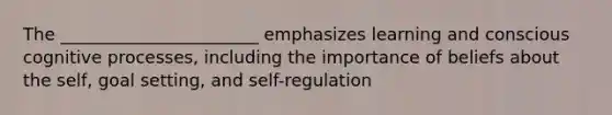 The _______________________ emphasizes learning and conscious cognitive processes, including the importance of beliefs about the self, goal setting, and self-regulation