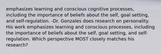 emphasizes learning and conscious cognitive processes, including the importance of beliefs about the self, goal setting, and self-regulation. -Dr. Gonzales does research on personality. His work emphasizes learning and conscious processes, including the importance of beliefs about the self, goal setting, and self-regulation. Which perspective MOST closely matches his research?