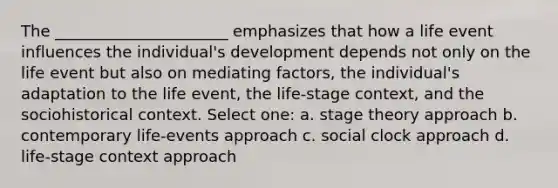 The ______________________ emphasizes that how a life event influences the individual's development depends not only on the life event but also on mediating factors, the individual's adaptation to the life event, the life-stage context, and the sociohistorical context. Select one: a. stage theory approach b. contemporary life-events approach c. social clock approach d. life-stage context approach