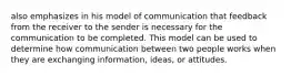 also emphasizes in his model of communication that feedback from the receiver to the sender is necessary for the communication to be completed. This model can be used to determine how communication between two people works when they are exchanging information, ideas, or attitudes.