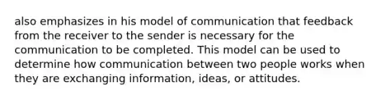 also emphasizes in his model of communication that feedback from the receiver to the sender is necessary for the communication to be completed. This model can be used to determine how communication between two people works when they are exchanging information, ideas, or attitudes.