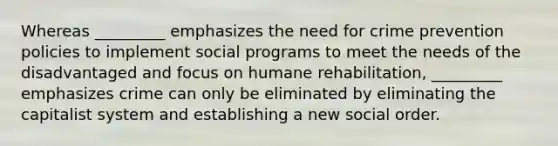 Whereas _________ emphasizes the need for crime prevention policies to implement social programs to meet the needs of the disadvantaged and focus on humane rehabilitation, _________ emphasizes crime can only be eliminated by eliminating the capitalist system and establishing a new social order.