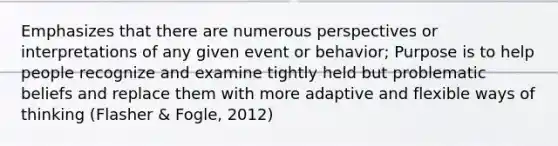 Emphasizes that there are numerous perspectives or interpretations of any given event or behavior; Purpose is to help people recognize and examine tightly held but problematic beliefs and replace them with more adaptive and flexible ways of thinking (Flasher & Fogle, 2012)