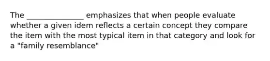 The _______________ emphasizes that when people evaluate whether a given idem reflects a certain concept they compare the item with the most typical item in that category and look for a "family resemblance"