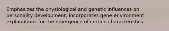 Emphasizes the physiological and genetic influences on personality development; incorporates gene-environment explanations for the emergence of certain characteristics.