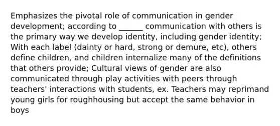 Emphasizes the pivotal role of communication in gender development; according to ______ communication with others is the primary way we develop identity, including gender identity; With each label (dainty or hard, strong or demure, etc), others define children, and children internalize many of the definitions that others provide; Cultural views of gender are also communicated through play activities with peers through teachers' interactions with students, ex. Teachers may reprimand young girls for roughhousing but accept the same behavior in boys