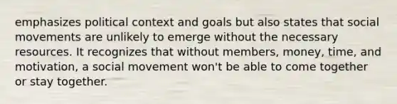 emphasizes political context and goals but also states that <a href='https://www.questionai.com/knowledge/kAXd22OR9c-social-movements' class='anchor-knowledge'>social movements</a> are unlikely to emerge without the necessary resources. It recognizes that without members, money, time, and motivation, a social movement won't be able to come together or stay together.