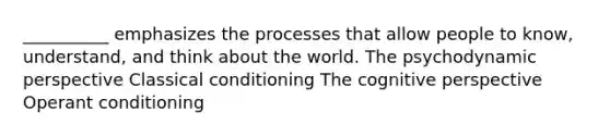 __________ emphasizes the processes that allow people to know, understand, and think about the world. The psychodynamic perspective Classical conditioning The cognitive perspective Operant conditioning