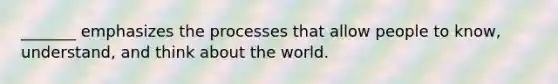 _______ emphasizes the processes that allow people to know, understand, and think about the world.