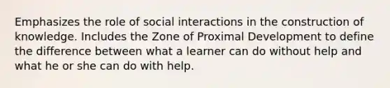 Emphasizes the role of social interactions in the construction of knowledge. Includes the Zone of Proximal Development to define the difference between what a learner can do without help and what he or she can do with help.