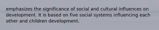 emphasizes the significance of social and cultural influences on development. It is based on five social systems influencing each other and children development.