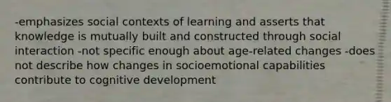 -emphasizes social contexts of learning and asserts that knowledge is mutually built and constructed through social interaction -not specific enough about age-related changes -does not describe how changes in socioemotional capabilities contribute to cognitive development