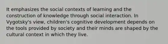 It emphasizes the social contexts of learning and the construction of knowledge through social interaction. In Vygotsky's view, children's cognitive development depends on the tools provided by society and their minds are shaped by the cultural context in which they live.