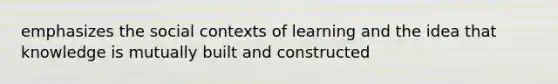 emphasizes the social contexts of learning and the idea that knowledge is mutually built and constructed