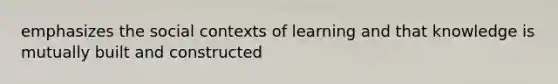 emphasizes the social contexts of learning and that knowledge is mutually built and constructed