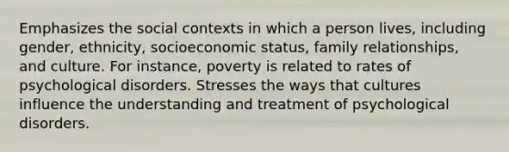 Emphasizes the social contexts in which a person lives, including gender, ethnicity, socioeconomic status, family relationships, and culture. For instance, poverty is related to rates of psychological disorders. Stresses the ways that cultures influence the understanding and treatment of psychological disorders.