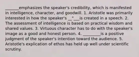 _______emphasizes the speaker's credibility, which is manifested in intelligence, character, and goodwill. 1. Aristotle was primarily interested in how the speaker's __"___is created in a speech. 2. The assessment of intelligence is based on practical wisdom and shared values. 3. Virtuous character has to do with the speaker's image as a good and honest person. 4. _________is a positive judgment of the speaker's intention toward the audience. 5. Aristotle's explication of ethos has held up well under scientific scrutiny.