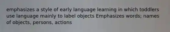 emphasizes a style of early language learning in which toddlers use language mainly to label objects Emphasizes words; names of objects, persons, actions