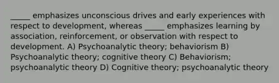 _____ emphasizes unconscious drives and early experiences with respect to development, whereas _____ emphasizes learning by association, reinforcement, or observation with respect to development. A) Psychoanalytic theory; behaviorism B) Psychoanalytic theory; cognitive theory C) Behaviorism; psychoanalytic theory D) Cognitive theory; psychoanalytic theory