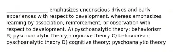 _________________ emphasizes unconscious drives and early experiences with respect to development, whereas emphasizes learning by association, reinforcement, or observation with respect to development. A) pyschoanalytic theory; behaviorism B) pyschoanalytic theory; cognitive theory C) behaviorism; pyschoanalytic theory D) cognitive theory; pyschoanalytic theory