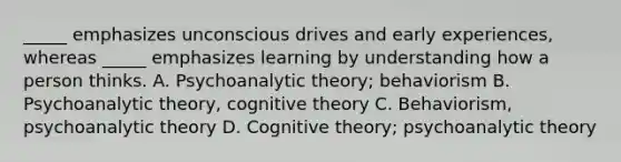 _____ emphasizes unconscious drives and early experiences, whereas _____ emphasizes learning by understanding how a person thinks. A. Psychoanalytic theory; behaviorism B. Psychoanalytic theory, cognitive theory C. Behaviorism, psychoanalytic theory D. Cognitive theory; psychoanalytic theory