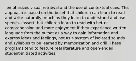 -emphasizes visual retrieval and the use of contextual cues. This approach is based on the belief that children can learn to read and write naturally, much as they learn to understand and use speech. -assert that children learn to read with better comprehension and more enjoyment if they experience written language from the outset as a way to gain information and express ideas and feelings, not as a system of isolated sounds and syllables to be learned by memorization and drill. These programs tend to feature real literature and open-ended, student-initiated activities.