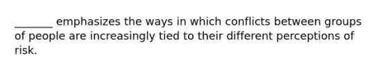 _______ emphasizes the ways in which conflicts between groups of people are increasingly tied to their different perceptions of risk.