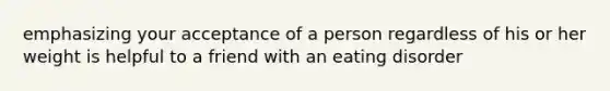 emphasizing your acceptance of a person regardless of his or her weight is helpful to a friend with an eating disorder