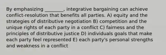 By emphasizing ________, integrative bargaining can achieve conflict-resolution that benefits all parties. A) equity and the strategies of distributive negotiation B) competition and the unique rights of each party in a conflict C) fairness and the principles of distributive justice D) individuals goals that make each party feel represented E) each party's personal strengths and weakness in a conflict