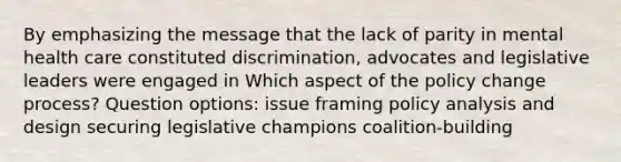 By emphasizing the message that the lack of parity in mental health care constituted discrimination, advocates and legislative leaders were engaged in Which aspect of the policy change process? Question options: issue framing policy analysis and design securing legislative champions coalition-building