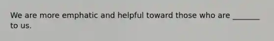 We are more emphatic and helpful toward those who are _______ to us.