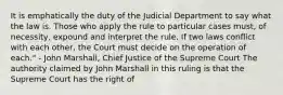 It is emphatically the duty of the Judicial Department to say what the law is. Those who apply the rule to particular cases must, of necessity, expound and interpret the rule. If two laws conflict with each other, the Court must decide on the operation of each." - John Marshall, Chief Justice of the Supreme Court The authority claimed by John Marshall in this ruling is that the Supreme Court has the right of