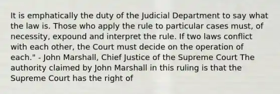 It is emphatically the duty of the Judicial Department to say what the law is. Those who apply the rule to particular cases must, of necessity, expound and interpret the rule. If two laws conflict with each other, the Court must decide on the operation of each." - John Marshall, Chief Justice of the Supreme Court The authority claimed by John Marshall in this ruling is that the Supreme Court has the right of