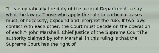 "It is emphatically the duty of the Judicial Department to say what the law is. Those who apply the rule to particular cases must, of necessity, expound and interpret the rule. If two laws conflict with each other, the Court must decide on the operation of each."- John Marshall, Chief Justice of the Supreme CourtThe authority claimed by John Marshall in this ruling is that the Supreme Court has the right of