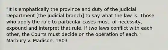 "It is emphatically the province and duty of the Judicial Department [the judicial branch] to say what the law is. Those who apply the rule to particular cases must, of necessity, expound and interpret that rule. If two laws conflict with each other, the Courts must decide on the operation of each." Marbury v. Madison, 1803