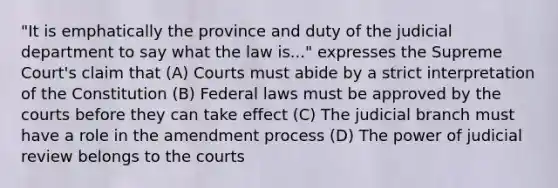 "It is emphatically the province and duty of the judicial department to say what the law is..." expresses the Supreme Court's claim that (A) Courts must abide by a strict interpretation of the Constitution (B) Federal laws must be approved by the courts before they can take effect (C) The judicial branch must have a role in the amendment process (D) The power of judicial review belongs to the courts