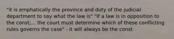 "it is emphatically the province and duty of the judicial department to say what the law is" "If a law is in opposition to the const;... the court must determine which of these conflicting rules governs the case" - it will always be the const