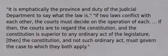 "It is emphatically the province and duty of the Judicial Department to say what the law is." "If two laws conflict with each other, the courts must decide on the operation of each. ... If then, the courts are to regard the constitution, and the constitution is superior to any ordinary act of the legislature, [then] the constitution, and not such ordinary act, must govern the case to which they both apply."