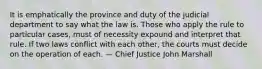 It is emphatically the province and duty of the judicial department to say what the law is. Those who apply the rule to particular cases, must of necessity expound and interpret that rule. If two laws conflict with each other, the courts must decide on the operation of each. — Chief Justice John Marshall