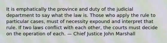 It is emphatically the province and duty of the judicial department to say what the law is. Those who apply the rule to particular cases, must of necessity expound and interpret that rule. If two laws conflict with each other, the courts must decide on the operation of each. — Chief Justice John Marshall