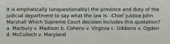 It is emphatically (unquestionably) the province and duty of the judicial department to say what the law is. -Chief Justice John Marshall Which Supreme Court decision includes this quotation? a. Marbury v. Madison b. Cohens v. Virginia c. Gibbons v. Ogden d. McCulloch v. Maryland