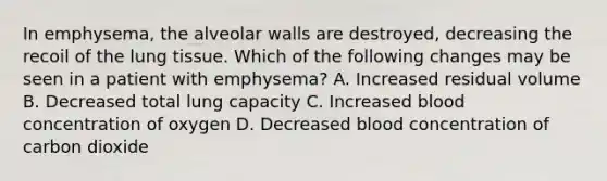 In emphysema, the alveolar walls are destroyed, decreasing the recoil of the lung tissue. Which of the following changes may be seen in a patient with emphysema? A. Increased residual volume B. Decreased total lung capacity C. Increased blood concentration of oxygen D. Decreased blood concentration of carbon dioxide