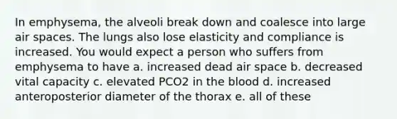 In emphysema, the alveoli break down and coalesce into large air spaces. The lungs also lose elasticity and compliance is increased. You would expect a person who suffers from emphysema to have a. increased dead air space b. decreased vital capacity c. elevated PCO2 in the blood d. increased anteroposterior diameter of the thorax e. all of these