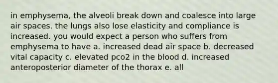 in emphysema, the alveoli break down and coalesce into large air spaces. the lungs also lose elasticity and compliance is increased. you would expect a person who suffers from emphysema to have a. increased dead air space b. decreased vital capacity c. elevated pco2 in <a href='https://www.questionai.com/knowledge/k7oXMfj7lk-the-blood' class='anchor-knowledge'>the blood</a> d. increased anteroposterior diameter of the thorax e. all