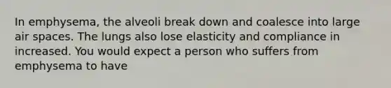 In emphysema, the alveoli break down and coalesce into large air spaces. The lungs also lose elasticity and compliance in increased. You would expect a person who suffers from emphysema to have