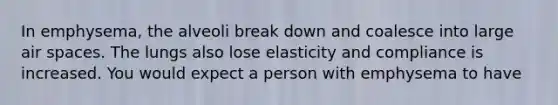 In emphysema, the alveoli break down and coalesce into large air spaces. The lungs also lose elasticity and compliance is increased. You would expect a person with emphysema to have